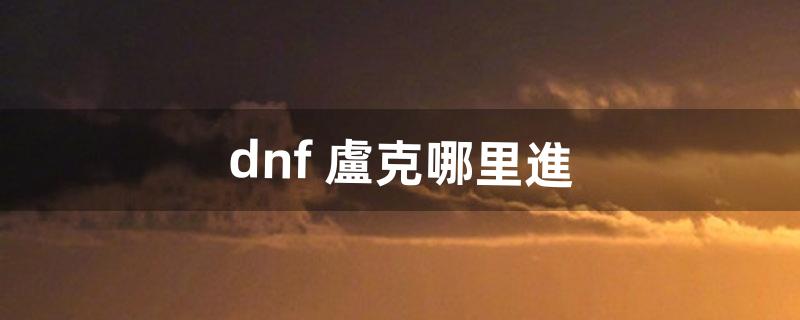 dnf 盧克哪里進（dnf盧克從哪進啊)